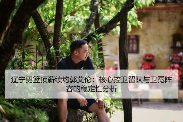 辽宁男篮顶薪续约郭艾伦：核心控卫留队与卫冕阵容的稳定性分析